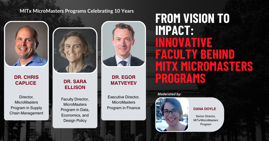 Portraits of Dr. Chris Caplice, Dr. Sara Ellison, Dr. Egor Matveyev, and Dana Doyle superimposed on a picture of the MIT Killian Hall. MITx MicroMasters Programs Celebrating 10 Years. From vision to impact: Innovative faculty behind MITx MicroMasters Programs.