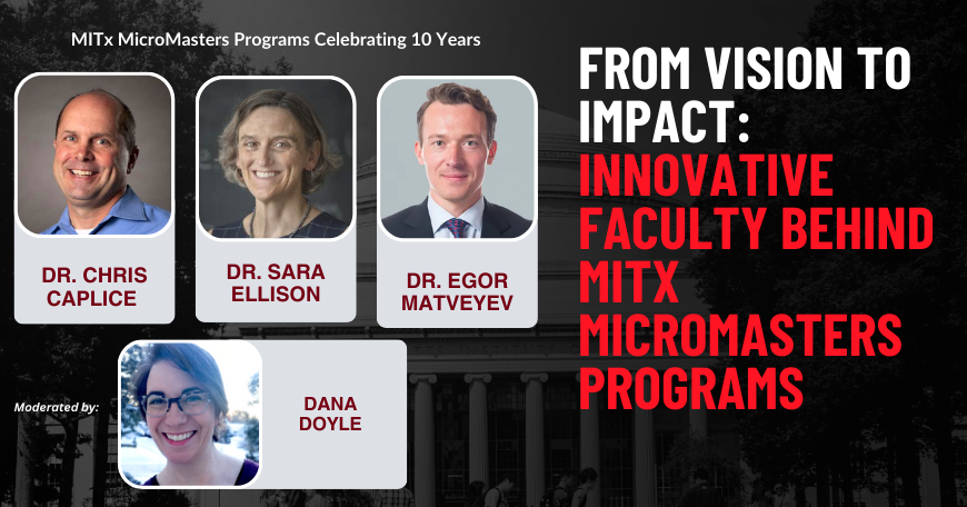 Portraits of Dr. Chris Caplice, Dr. Sara Ellison, Dr. Egor Matveyev, and Dana Doyle superimposed on a picture of the MIT Killian Hall. MITx MicroMasters Programs Celebrating 10 Years. From vision to impact: Innovative faculty behind MITx MicroMasters Programs.
