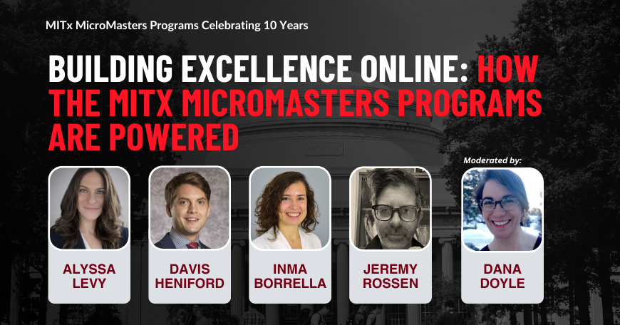 Portraits of Alyssa Levy, Davis Heniford, Inma Borrella, Jeremy Rossen, and Dana Doyle superimposed on a picture of the MIT Killian Hall. MITx MicroMasters Programs Celebrating 10 Years. Building Excellence online: How the MITx MicroMasters Programs are powered.